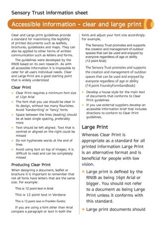 Sensory Trust information sheet

Accessible information - clear and large print
Clear and Large print guidelines provide         fonts and adjust your font size accordingly.
a standard for maximising the legibility         For example,
of printed documents such as leaflets,
                                                   The Sensory Trust promotes and supports
brochures, guidebooks and maps. They can
                                                   the creation and management of outdoor
also be applied to other forms of written
                                                   spaces that can be used and enjoyed by
communication such as letters and forms.
                                                   everyone regardless of age or ability
   The guidelines were developed by the            (12 point Arial)
RNIB based on its own research. As with
all accessible information it is impossible to     The Sensory Trust promotes and supports
cater for all users individual needs. Clear        the creation and management of outdoor
and Large Print are a good starting point          spaces that can be used and enjoyed by
that is widely understood                          everyone regardless of age or ability
                                                   (14 point FoundryFormSansBook)
Clear Print
l	Clear Print requires a minimum font size       l	Develop a house style for the main text
   of 12pt Arial                                    of documents that conforms to Clear
                                                    Print guidelines
l	The font that you use should be clear in
   its design, without too many flourishes.      l	If you use external suppliers develop an
   Avoid ‘handwriting’ or ‘fancy’ fonts             accessible information brief that includes
                                                    directions to conform to Clear Print
l	Space between the lines (leading) should
                                                    guidelines.
   be at least single spacing, preferably
   more
l	Text should be left aligned. Text that is      Large Print
   centred or aligned on the right could be
   missed                                        Whereas Clear Print is
l	Do not hyphenate words at the end of           appropriate as a standard for all
   lines
                                                 printed information Large Print
l	Avoid using text on top of images; it is
   difficult to read and can be completely       is an alternative format and is
   missed                                        beneficial for people with low
Producing Clear Print                            vision.
When designing a document, leaflet or
                                                  Large print is defined by the
                                                 l	
brochure it is important to remember that
not all fonts have letters that are the same      RNIB as being 16pt Arial or
size. For example:
                                                  bigger. You should not refer
  This is 12 point text in Arial                  to a document as being Large
  This is 12 point text in Verdana                Print unless it conforms with
  This is 12 point text in Franklin Gothic        this standard.
  If you are using a font other than Arial
compare a paragraph or text in both the
                                                  Large print documents should
                                                 l	
 