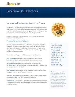 Facebook Best Practices



Increasing Engagement on your Pages
Facebook is a valuable forum for cultivating fans and sharing your brand
to a community but maximizing participation from your community is part
art and part science. As with all marketing channels, it’s important to use
best practices to encourage the highest level of engagement.

By using these tips and tactics, you can fine-tune your campaigns to
reach your desired objectives.

Finding Where the Value Is

Your aim is participation from your audience so concentrate on posting
                                                                              HootSuite is
interesting updates to inspire fans to take action, i.e.: add a comment,
“Like” your post or share on their wall. These activities will spur further   a Facebook
engagement from Facebook users who are encouraged to engage with              Preferred
they see their friends chime in.
                                                                              Developer and
What makes an engaging post? Here are some considerations:                    work closely
Personal voice – set a tone for your posts and add your brand’s
                                                                              with the social
personality by speaking about topics your audience cares about.               network to
                                                                              integrate
Photos and Faces – adding pictures to posts is becoming and
increasingly common practice for all Facebook users2 and a valuable way       functionality.
to make your content stand out.

Easy actions – commitment is low, so make your call to action simple in
your posts - ask for “Likes” or quick answers.                                TIP: Avoid sending out too
                                                                              many messages in one day.
                                                                              Social Baker recommends
Emotional response – choose topics which your audience has an opinion
                                                                              1 daily, or up to 3 if you have
on right away - and then ask them a simple question.                          important announcement or
                                                                              releases. Too much content
Spark debate – you’ve done it right when your comment stream becomes          will be hard to follow, plus
a conversation of its own, and fans engage with one another in the stream     Facebook may ‘collapse’
on topics you start.                                                          your messages into one post
                                                                              in the news feed to free up
                                                                              space for other content1.


                                                                                                                1
 