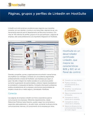 Páginas, grupos y perfiles de LinkedIn en HootSuite



LinkedIn es la red social por excelencia para negocios que necesitan
conectar con sus clientes y construir una marca líder; además de ser una
herramienta esencial para el departamento de Recursos Humanos. Con
más de 160 millones de perfiles, grupos en los que participar y páginas de
empresa, este canal profesional es una importante integración en HootSuite.




                                                                              HootSuite es un
                                                                              desarrollador
                                                                              certificado
                                                                              LinkedIn, que
                                                                              mejora las
                                                                              características
                                                                              B2B y B2C en el
                                                                              Panel de control.
Grandes compañías, pymes y organizaciones encontrarán nuevas formas
de amplificar sus mensajes y conectar con una audiencia segmentada
profesionalmente a través de HootSuite. Las empresas que vayan un
paso más allá e integren los medios sociales en su estructura podrán          •	 Conecta con tus clientes
aumentar la generación de oportunidades y obtener mejores resultados en       •	 Publica noticias y
la contratación y búsqueda de talentos. Comparte información profesional,        actualizaciones de tu
                                                                                 empresa
publica actualizaciones de tu empresa y promociona oportunidades de
empleo a través de un medio seguro y centralizado: HootSuite.                 •	 Amplifica tus esfuerzos
                                                                                 de contratación
Conecta                                                                       •	 Sigue conversaciones de
                                                                                 la industria
Las páginas de empresa LinkedIn son foros corporativos para la                •	 Comparte la visión y
comunicación de empresas. Diferentes departamentos, desde                        cultura de tu empresa
Relaciones Públicas hasta Soporte, pueden seguir los comentarios y            •	 Comparte la visión y
responder adecuadamente; y, de este modo, aumentar la eficacia de las            cultura de tu empresa
comunicaciones internas y el conocimiento de la empresa por otros.            •	 Mejora la eficacia de tus
                                                                                 comunicaciones internas
                                                                                 de modo seguro

                                                                                                             1
 