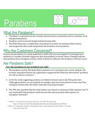 What Are Parabens?
• ‘Parabens’ is a general term for a family of preservatives commonly used in cosmetics, food,
and pharmaceuticals.
• Parabens work to prevent fungal and bacterial growth.
• The Body Shop uses a combination of parabens to protect our products from various
microorganisms that could compromise the freshness of our products.
Why Are Customers Concerned?
Various interpretations of a study published in 2004 (The Journal of Applied Technology) have
surfaced in a number of health magazines that link parabens to breast cancer. Findings indicate
that parabens have estrogenic activity, which is known to influence the incidence of breast cancer.
Are Parabens Safe?
Yes, the parabens in our products are safe!
• The parabens used in The Body Shop’s products were included in the recent study by The
Cosmetic Ingredient Review (an organization supported the FDA) that determined “parabens
are safe as used in cosmetics.”
• As for the study suggesting parabens are linked to breast cancer, the FDA posits that
“Although parabens can act similarly to estrogen, they have been shown to have much less
estrogenic activity than the body’s naturally occurring estrogen.”
• The FDA also specified that the cited studies were based on maximum daily exposure and “it
was implausible that parabens could increase the risk associated with exposure to
estrogenic chemicals.”
ParabensParabens
1. "Parabens." U S Food and Drug Administration Home Page. 31 Oct. 2007. Web. 08 Apr. 2010.
<http://www.fda.gov/Cosmetics/ProductandIngredientSafety/SelectedCosmeticIngredients/ucm128042.htm>.
2. Darbe, P. D. "Concentrations of Parabens in Human Breast Tumors." Journal Of Applied Toxicology (2004): 5-13. SciFinder
Scholar. Web. 08 Apr. 2010.
 