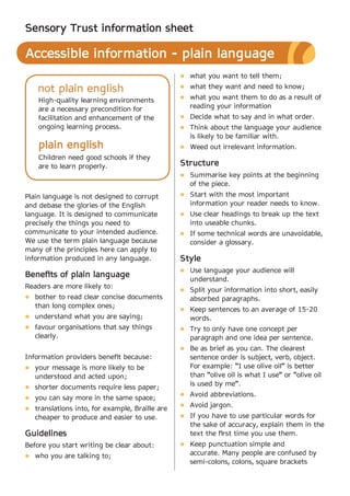 Sensory Trust information sheet

Accessible information - plain language
                                                l what you want to tell them;

    not plain english                           l what they want and need to know;
                                                l what you want them to do as a result of
    High-quality learning environments
    are a necessary precondition for               reading your information
    facilitation and enhancement of the         l Decide what to say and in what order.
    ongoing learning process.                   l Think about the language your audience
                                                   is likely to be familiar with.
    plain english                               l Weed out irrelevant information.
    Children need good schools if they
    are to learn properly.                      Structure
                                                l Summarise key points at the beginning
                                                   of the piece.
Plain language is not designed to corrupt       l Start with the most important
and debase the glories of the English              information your reader needs to know.
language. It is designed to communicate         l Use clear headings to break up the text
precisely the things you need to                   into useable chunks.
communicate to your intended audience.          l If some technical words are unavoidable,
We use the term plain language because             consider a glossary.
many of the principles here can apply to
information produced in any language.           Style
                                                l Use language your audience will
Benefits of plain language
                                                   understand.
Readers are more likely to:
                                                l Split your information into short, easily
l bother to read clear concise documents           absorbed paragraphs.
   than long complex ones;
                                                l Keep sentences to an average of 15-20
l understand what you are saying;                  words.
l favour organisations that say things          l Try to only have one concept per
   clearly.                                        paragraph and one idea per sentence.
                                                l Be as brief as you can. The clearest
Information providers benefit because:             sentence order is subject, verb, object.
l your message is more likely to be                For example: “I use olive oil” is better
   understood and acted upon;                      than “olive oil is what I use” or “olive oil
                                                   is used by me”.
l shorter documents require less paper;
                                                l Avoid abbreviations.
l you can say more in the same space;
                                                l Avoid jargon.
l translations into, for example, Braille are
   cheaper to produce and easier to use.        l If you have to use particular words for
                                                   the sake of accuracy, explain them in the
Guidelines                                         text the first time you use them.
Before you start writing be clear about:        l Keep punctuation simple and

l who you are talking to;
                                                   accurate. Many people are confused by
                                                   semi-colons, colons, square brackets
 