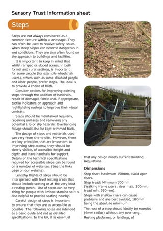 Sensory Trust information sheet

Steps
Steps are not always considered as a
common feature within a landscape. They
can often be used to resolve safety issues
when steep slopes can become dangerous in
wet conditions. They are also often found on
the approach to buildings and facilities.
   It is important to keep in mind that
whilst ramped or sloped access, in both
formal and rural settings, is important
for some people (for example wheelchair
users), others such as some disabled people
and older people, prefer steps. The ideal is
to provide a choice of both.
   Consider options for improving existing
steps through the addition of handrails,
repair of damaged fabric and, if appropriate,
tactile indicators on approach and
highlighting nosings to improve their visual
contrast.
   Steps should be maintained regularly;
repairing surfaces and removing any
potential trip or slip hazards. Overhanging
foliage should also be kept trimmed back.
   The design of steps and materials used
can vary from site to site. However, there
are key principles that are important to
improving step access; they should be
clearly visible, of accessible height and
depth and have handrails for support.
Details of the technical specifications           that any design meets current Building
required for accessible steps can be found        Regulations.
on a number of websites. (See the links
page on our website).
                                                  Dimensions
   Lengthy flights of steps should be             Step riser: Maximum 150mm, avoid open
interspersed with level resting areas that        risers.
should include seating or at the very least       Step tread: Minimum 300mm.
a resting perch. Use of steps can be very         (Walking frame users: riser max. 100mm;
tiring for people with limited stamina so it is   tread min. 550mm).
also helpful to provide seating nearby.           Steps with shallow risers can cause
   Careful design of steps is important           problems and are best avoided, 100mm
to ensure that they are as accessible as          being the absolute minimum.
possible. The following notes are intended        The nose of a step should ideally be rounded
as a basic guide and not as detailed              (6mm radius) without any overhang.
specifications. In the UK, it is essential        Resting platforms, or landings, of
 