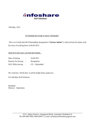 Soft Solutions


18th May, 2012



                        TO WHOM SO EVER IT MAY CONSERN


This is to Certify that Mr.S.Harinadhan designated as “System Admin” is relieved from his duties with
the close of working hours of 06.02.2012.



SERVICE DETAILS AS PER RECORDS:

Date of Joining         :       26.08.2011
Reasons for leaving     :       Resignation
H.Q. While leaving      :       CO – Hyderabad



We wish him ‘All the best’ in all his bright future endeavors.

For Infoshare Soft Solutions.



Rambabu
Director – Operations




     ___________________________________________________________________________
                 #511, Aditya Enclave, Annapurna Block, Ameerpet, Hyderbad-16
            Ph: 040-40077004, 9666188877, E-mail: infosharesoftsolutins@gmail.com
 