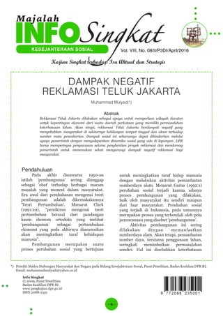 - 9 -
Info Singkat
© 2009, Pusat Penelitian
Badan Keahlian DPR RI
www.pengkajian.dpr.go.id
ISSN 2088-2351
Vol. VIII, No. 08/II/P3DI/April/2016KESEJAHTERAAN SOSIAL
Kajian Singkat terhadap Isu Aktual dan Strategis
Majalah
DAMPAK NEGATIF
REKLAMASI TELUK JAKARTA
Muhammad Mulyadi*)
Abstrak
Reklamasi Teluk Jakarta dilakukan sebagai upaya untuk memperluas wilayah daratan
untuk kepentingan ekonomi dari suatu daerah perkotaan yang memiliki permasalahan
keterbatasan lahan. Akan tetapi, reklamasi Teluk Jakarta berdampak negatif yang
menyebabkan masyarakat di sekitarnya kehilangan tempat tinggal dan akses terhadap
sumber mata pencaharian. Dampak sosial ini seharusnya dapat dihindarkan melalui
upaya pemerintah dengan mengedepankan dinamika sosial yang ada di lapangan. DPR
harus mempertegas pengawasan selama penghentian proyek reklamasi dan mendorong
pemerintah untuk menemukan solusi mengurangi dampak negatif reklamasi bagi
masyarakat.
Pendahuluan
Pada akhir dasawarsa 1950-an
istilah ’pembangunan’ sering dianggap
sebagai ’obat’ terhadap berbagai macam
masalah yang muncul dalam masyarakat.
Era awal dari pembahasan mengenai teori
pembangunan adalah dikemukakannya
’Teori Pertumbuhan’. Menurut Clark
(1991:20), ”pemikiran mengenai teori
pertumbuhan berasal dari pandangan
kaum ekonom ortodoks yang melihat
’pembangunan’ sebagai pertumbuhan
ekonomi yang pada akhirnya diasumsikan
akan meningkatkan taraf kehidupan
manusia”.
Pembangunan merupakan suatu
proses perubahan sosial yang bertujuan
untuk meningkatkan taraf hidup manusia
dengan melakukan aktivitas pemanfaatan
sumberdaya alam. Menurut Garna (1992:1)
perubahan sosial terjadi karena adanya
proses pembangunan yang dilakukan,
baik oleh masyarakat itu sendiri maupun
dari luar masyarakat. Perubahan sosial
yang terjadi di Indonesia, pada umumnya
merupakan proses yang terkendali oleh pola
perencanaan yang disebut ‘pembangunan’.
Aktivitas pembangunan ini sering
dilakukan dengan memanfaatkan
sumberdaya alam. Akan tetapi, pemanfaatan
sumber daya, terutama penggunaan lahan,
seringkali menimbulkan permasalahan
sendiri. Hal ini disebabkan keterbatasan
*) Peneliti Madya Hubungan Masyarakat dan Negara pada Bidang Kesejahteraan Sosial, Pusat Penelitian, Badan Keahlian DPR RI.
Email: mohammadmulyadi@yahoo.co.id
 