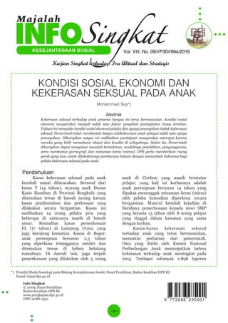 - 9 -
Info Singkat
© 2009, Pusat Penelitian
Badan Keahlian DPR RI
www.pengkajian.dpr.go.id
ISSN 2088-2351
Vol. VIII, No. 09/I/P3DI/Mei/2016KESEJAHTERAAN SOSIAL
Kajian Singkat terhadap Isu Aktual dan Strategis
Majalah
KONDISI SOSIAL EKONOMI DAN
KEKERASAN SEKSUAL PADA ANAK
Mohammad Teja*)
Abstrak
Kekerasan seksual terhadap anak penerus bangsa ini terus bermunculan. Kondisi sosial
ekonomi masyarakat menjadi salah satu faktor penyebab peningkatan kasus tersebut.
Tulisan ini mengulas kondisi sosial ekonomi pelaku dan upaya pencegahan tindak kekerasan
seksual. Pemerintah telah membentuk Satgas antikekerasan anak sebagai salah satu upaya
pencegahan. Diharapkan satgas ini melibatkan partisipasi masyarakat setempat karena
mereka yang lebih memahami situasi dan kondisi di wilayahnya. Selain itu, Pemerintah
diharapkan dapat mengatasi masalah kemiskinan, rendahnya pendidikan, pengangguran,
serta membatasi pornografi dan minuman keras (miras). DPR perlu memberikan ruang
gerak yang luas untuk dilakukannya pembaruan hukum dengan menambah hukuman bagi
pelaku kekerasan seksual pada anak.
Pendahuluan
Kasus kekerasan seksual pada anak
kembali ramai dibicarakan. Berawal dari
kasus Y (14 tahun), seorang anak Dusun
Kasie Kasubun di Provinsi Bengkulu yang
ditemukan tewas di bawah jurang karena
kasus pembunuhan dan perkosaan yang
dilakukan secara bergantian. Kasus ini
melibatkan 14 orang pelaku pria yang
beberapa di antaranya masih di bawah
umur. Kemudian kasus pemerkosaan
FL (17 tahun) di Lampung Utara, yang
juga berujung kematian. Kasus di Bogor,
anak perempuan berumur 2,5 tahun
yang diperkosa tetangganya sendiri dan
ditemukan tewas di kebun belakang
rumahnya. Di daerah lain, juga terjadi
pemerkosaan yang dilakukan oleh 5 orang
anak di Cirebon yang masih berstatus
pelajar, yang kali ini korbannya adalah
anak perempuan berumur 14 tahun yang
dipaksa menenggak minuman keras (miras)
oleh pelaku kemudian diperkosa secara
bergantian. Muncul kembali kejadian di
Surabaya pemerkosaan kepada siswi SMP
yang berusia 13 tahun oleh 8 orang pelajar
yang tinggal dalam kawasan yang sama
dengan korban.
Kasus-kasus kekerasan seksual
terhadap anak yang terus bermunculan,
menuntut perhatian dari pemerintah.
Data yang dirilis oleh Komisi Nasional
Perlindungan Anak menunjukkan bahwa
kekerasan terhadap anak meningkat pada
2015. Terdapat sebanyak 2.898 laporan
*) Peneliti Muda Sosiologi pada Bidang Kesejahteraan Sosial, Pusat Penelitian, Badan Keahlian DPR RI.
Email: teja@dpr.go.id
 