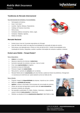 Mobile Web Insurance
    IT Consulting




             
      Tendências do Mercado Internacional

      Top Internacional de Conteúdos e Funcionalidades:

               Participação de Sinistros;
               Guias “como fazer”;
               Localizar: Agente, Reboque, Reparadores;
               Catálogo de Produtos (resumido);
               Minha Conta;
               Conteúdos estáticos necessários: Sobre, Legal;
               Contactos: Helpdesk, Agentes;
               Pedido de Cotação.


      Mercado Nacional

               Existem pouco mais de 10 grandes seguradoras em Portugal;
               Duas têm Web sites mobile com algumas funcionalidades de submissão de dados de sinistro;
               Outra lançou uma Aplicação para o iPhone no início de Abril de 2011. Contém funcionalidades como
                Localização do Sinistro, fotografias, recolher e partilhar informações de contactos e apólices, contactar.


      Evoluir para Mobile – Porquê Mudar?

      Para a Seguradora:

               Liderar na inovação;
               Alavancar objectivos da empresa: modernizar;
               Aumentar exposição de produtos e serviços: mais um canal;
               Criar novas oportunidades de negócio;
               Aumentar as taxas de fidelização;
               Promover imagem de modernidade;
               Mais próximo: aumento do contacto com os clientes;
               Mercado Mobile está em crescimento junto dos Clientes e poderá ser factor de preferência. Portugal tem
                1.6 assinaturas de telemóvel per capita (bastante acima da média da UE).


      Para o Cliente:

               Projectar imagem de disponibilidade da empresa: importa-se com o cliente;
               Melhorar a qualidade do serviço;
               Agilizar o acesso à informação e aos processos de comunicação de sinistros;
               Acesso aos serviços da Seguradora quando estes são mais necessários;
               Aumentar contextos de utilização;
               Na exposição a publicidade (TV, Rádio, Outdoor, Imprensa), o dispositivo de
                acesso à internet mais presente é o telemóvel;
               Mobilizar as soluções de forma amplamente disponível: Web Mobile vs App.




                                                                                  (+351) 21 413 98 60 ; comercial@infosistema.com
                                                                                  http://www.infosistema.com
                                                                                  @2011 Infosistema Corportation

             
 