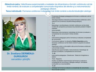 Obiectivul-cadru: Valorificarea experimentală a modelelor de eficientizare a formării vorbitorului cult de
limbă română; de evaluare a competenţelor comunicativ-lingvistice ale elevilor şi a instrumentarului
pedagogic eferent.
Tema individuală: Formarea vorbitorului independent de limbă română a elevilor/studenţilor alolingvi
 Proiectarea Strategiei pedagogice de formare a vorbitorului cult de
limbă română;
 Tehnologii didactice interactive privind formarea vorbitorului cult la
orele de curs și seminar (studenții filologi alolingvi);
 Tr. I
 Metodologii de eficientizare a formării vorbitorului cult de limbă
română din perspectiva procesului de proiectare-predare-învățare-
evaluare;
 Articol științific.
 Elaborarea instrumentarului metodologic de formare și evaluare a
competenței de comunicare în limba română;
 Tr. II
 Instrumente pedagogice pentru formarea şi evaluarea competenței
de comunicare:
 Curriculumul opţional la disciplina Politici lingvistice pentru
formarea vorbitorului cult de limbă română în grupele de studenți
alolingvi
 Diseminare online a informațiilor utile privind formarea vorbitorului
cult de limbă română.
 Valorificarea experimentală a instrumentarului metodologic de
formare și evaluare a competenței de comunicare;
 Tr. III
 Instrumente pedagogice: Chestionare. Tabele de înregistrare a
datelor
 Teste. Diagrame.
 Analiza rezultatelor experimentului de formare și evaluare a
competenței de comunicare a filologilor alolingvi, formularea
concluziilor şi a recomandărilor;
 Tr. IV
 Strategii de formare şi evaluare a competenţei de comunicare;
 Recomandări practice.
Dr. Svetlana DERMENJI-
GURGUROV
cercetător ştiinţific
 