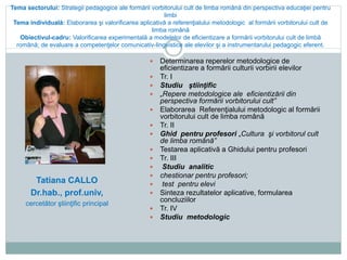 Tema sectorului: Strategii pedagogice ale formării vorbitorului cult de limba română din perspectiva educaţiei pentru
limbi
Tema individuală: Elaborarea şi valorificarea aplicativă a referenţialului metodologic al formării vorbitorului cult de
limba română
Obiectivul-cadru: Valorificarea experimentală a modelelor de eficientizare a formării vorbitorului cult de limbă
română; de evaluare a competenţelor comunicativ-lingvistice ale elevilor şi a instrumentarului pedagogic eferent.
 Determinarea reperelor metodologice de
eficientizare a formării culturii vorbirii elevilor
 Tr. I
 Studiu ştiinţific
 „Repere metodologice ale eficientizării din
perspectiva formării vorbitorului cult”
 Elaborarea Referenţialului metodologic al formării
vorbitorului cult de limba română
 Tr. II
 Ghid pentru profesori „Cultura şi vorbitorul cult
de limba română”
 Testarea aplicativă a Ghidului pentru profesori
 Tr. III
 Studiu analitic
 chestionar pentru profesori;
 test pentru elevi
 Sinteza rezultatelor aplicative, formularea
concluziilor
 Tr. IV
 Studiu metodologic
Tatiana CALLO
Dr.hab., prof.univ,
cercetător ştiinţific principal
 