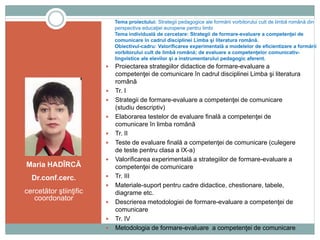 Tema proiectului: Strategii pedagogice ale formării vorbitorului cult de limbă română din
perspectiva educaţiei europene pentru limbi
Tema individuală de cercetare: Strategii de formare-evaluare a competenţei de
comunicare în cadrul disciplinei Limba şi literatura română.
Obiectivul-cadru: Valorificarea experimentală a modelelor de eficientizare a formării
vorbitorului cult de limbă română; de evaluare a competenţelor comunicativ-
lingvistice ale elevilor şi a instrumentarului pedagogic aferent.
Maria HADÎRCĂ
Dr.conf.cerc.
cercetător ştiinţific
coordonator
 Proiectarea strategiilor didactice de formare-evaluare a
competenţei de comunicare în cadrul disciplinei Limba şi literatura
română
 Tr. I
 Strategii de formare-evaluare a competenţei de comunicare
(studiu descriptiv)
 Elaborarea testelor de evaluare finală a competenţei de
comunicare în limba română
 Tr. II
 Teste de evaluare finală a competenţei de comunicare (culegere
de teste pentru clasa a IX-a)
 Valorificarea experimentală a strategiilor de formare-evaluare a
competenţei de comunicare
 Tr. III
 Materiale-suport pentru cadre didactice, chestionare, tabele,
diagrame etc.
 Descrierea metodologiei de formare-evaluare a competenţei de
comunicare
 Tr. IV
 Metodologia de formare-evaluare a competenţei de comunicare
 