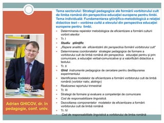 Tema sectorului: Strategii pedagogice ale formării vorbitorului cult
de limba română din perspectiva educaţiei europene pentru limbi.
Tema individuală: Fundamentarea ştiinţifico-metodologică a relaţiei
didactice text – vorbirea cultă a elevului din perspectiva educaţiei
europene pentru limbi.
Adrian GHICOV, dr. în
pedagogie, conf. univ.
 Determinarea reperelor metodologice de eficientizare a formării culturii
vorbirii elevilor
 Tr. I
 Studiu ştiinţific
 „Repere analitic ale eficientizării din perspectiva formării vorbitorului cult”
 Determinarea coordonatelor strategiei pedagogice de formare a
vorbitorului cult de limbă română din perspectiva educaţiei pentru și prin
comunicare, a educaţiei verbal-comunicative și a valorificării didactice a
textului.
 Tr. II
 Ghid Instrumente pedagogice de cercetare pentru desfășurarea
experimentului
 Identificarea modelelor de eficientizare a formării vorbitorului cult de limbă
română (vorbitor nativ, alolingv)
 Realizarea raportului trimestrial
 Tr. III
 Strategii de formare şi evaluare a competenţei de comunicare
 Cod de responsabilizare lingvistică.
 Dezvoltarea componentelor modelelor de eficientizare a formării
vorbitorului cult de limbă română
 Tr. IV
 Cod de responsabilitate lingvistică a vorbitorului de limba română
 
