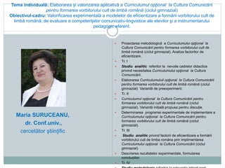 Tema individuală: Elaborarea și valorizarea aplicativă a Curriculumul opţional la Cultura Comunicării
pentru formarea vorbitorului cult de limbă română (ciclul gimnazial)
Obiectivul-cadru: Valorificarea experimentală a modelelor de eficientizare a formării vorbitorului cult de
limbă română; de evaluare a competenţelor comunicativ-lingvistice ale elevilor şi a instrumentarului
pedagogic eferent.
 Proiectarea metodologică a Curriculumului opţional la
Cultura Comunicării pentru formarea vorbitorului cult de
limbă română (ciclul gimnazial). Analiza factorilor de
eficientizare.
 Tr. I
 Studiu analitic referitor la nevoile cadrelor didactice
privind necesitatea Curriculumului opţional la Cultura
Comunicării.
 Elaborarea Curriculumuluil opţional la Cultura Comunicării
pentru formarea vorbitorului cult de limbă română (ciclul
gimnazial) Variantă de preexperiment.
 Tr. II
 Curriculumul opţional la Cultura Comunicării pentru
formarea vorbitorului cult de limbă română (ciclul
gimnazial). Variantă inițială propusa pentru discuție.
 Determinarea programei experimentale de implementare a
Curriculumului opţional la Cultura Comunicării pentru
formarea vorbitorului cult de limbă română (ciclul
gimnazial).
 Tr. III
 Studiu analitic privind factorii de eficientizare a formării
vorbitorului cult de limba romăna prin implimentarea
Curriculumului opţional la Cultura Comunicării (ciclul
gimnazial).
 Descrierea rezultatelor experimentale, formularea
concluziilor.
 Tr. IV
Maria SURUCEANU,
dr. Conf.univ.,
cercetător ştiinţific
 