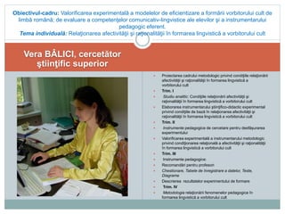 Vera BÂLICI, cercetător
ştiinţific superior
 Proiectarea cadrului metodologic privind condiţiile relaţionării
afectivităţii şi raţionalităţii în formarea lingvistică a
vorbitorului cult
 Trim. I
 Studiu analitic: Condiţiile relaţionării afectivităţii şi
raţionalităţii în formarea lingvistică a vorbitorului cult
 Elaborarea instrumentarului ştiinţifico-didactic experimental
privind condiţiile de bază în relaţionarea afectivităţii şi
raţionalităţii în formarea lingvistică a vorbitorului cult
 Trim. II
 Instrumente pedagogice de cercetare pentru desfășurarea
experimentului
 Valorificarea experimentală a instrumentarului metodologic
privind condiţionarea relaţională a afectivităţii şi raţionalităţii
în formarea lingvistică a vorbitorului cult
 Trim. III
 Instrumente pedagogice:
 Recomandări pentru profesori
 Chestionare, Tabele de înregistrare a datelor, Teste,
Diagrame
 Descrierea rezultatelor experimentului de formare
 Trim. IV
 Metodologia relaţionării fenomenelor pedagogice în
formarea lingvistică a vorbitorului cult
Obiectivul-cadru: Valorificarea experimentală a modelelor de eficientizare a formării vorbitorului cult de
limbă română; de evaluare a competenţelor comunicativ-lingvistice ale elevilor şi a instrumentarului
pedagogic eferent.
Tema individuală: Relaţionarea afectivităţii şi raţionalităţii în formarea lingvistică a vorbitorului cult
 