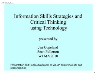 Info Skills WLMA pres




                    Information Skills Strategies and
                           Critical Thinking
                           using Technology

                                      presented by

                                     Jan Copeland
                                     Sean Fullerton
                                     WLMA 2010

              Presentation and Handout available on WLMA conference site and
              slideshare.net
                                                                               1
 
