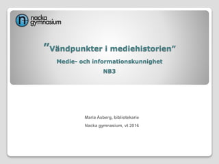 ”Vändpunkter i mediehistorien”
Medie- och informationskunnighet
NB3
Maria Åsberg, bibliotekarie
Nacka gymnasium, vt 2016
 