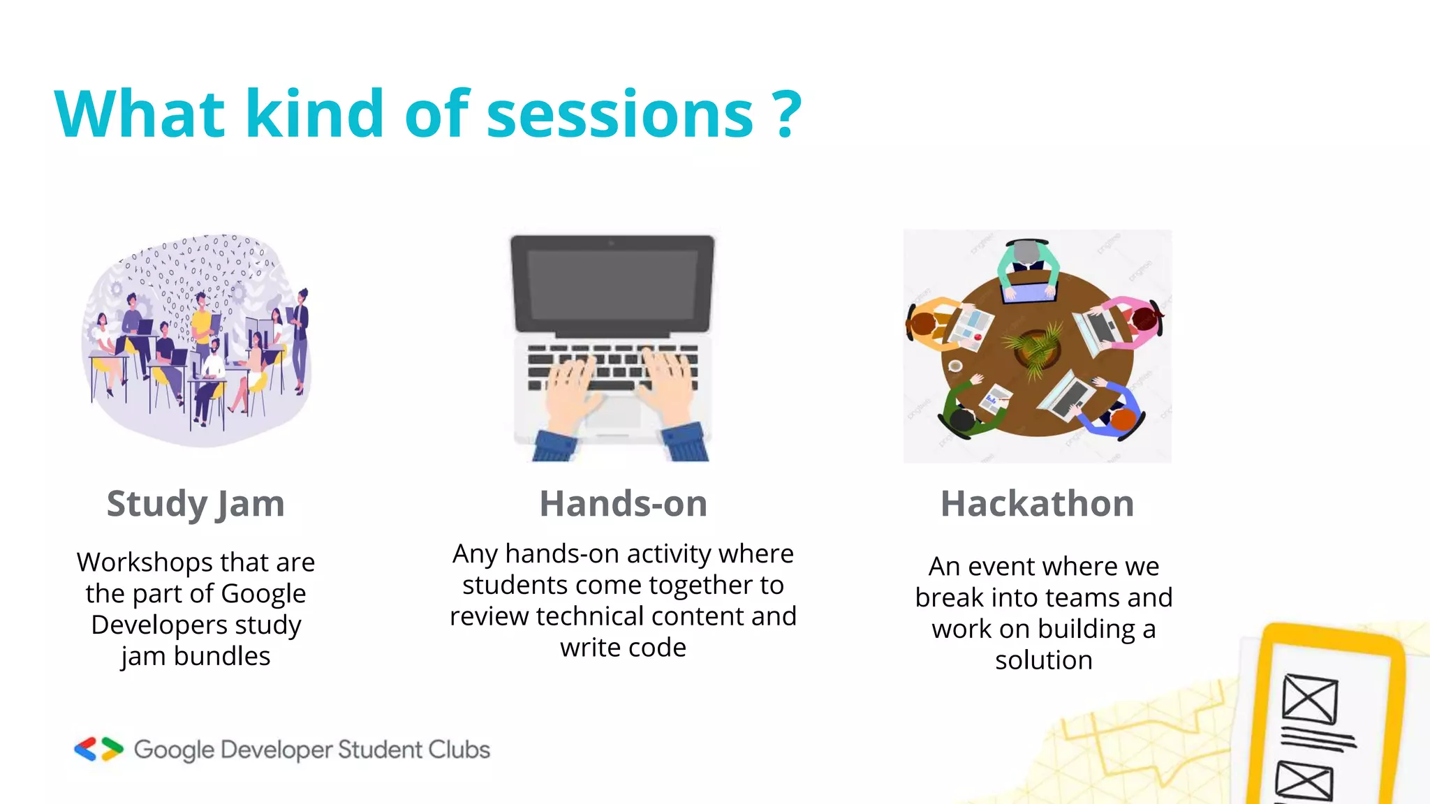 What kind of sessions ?
Study Jam Hands-on Hackathon
Workshops that are
the part of Google
Developers study
jam bundles
Any hands-on activity where
students come together to
review technical content and
write code
An event where we
break into teams and
work on building a
solution
 