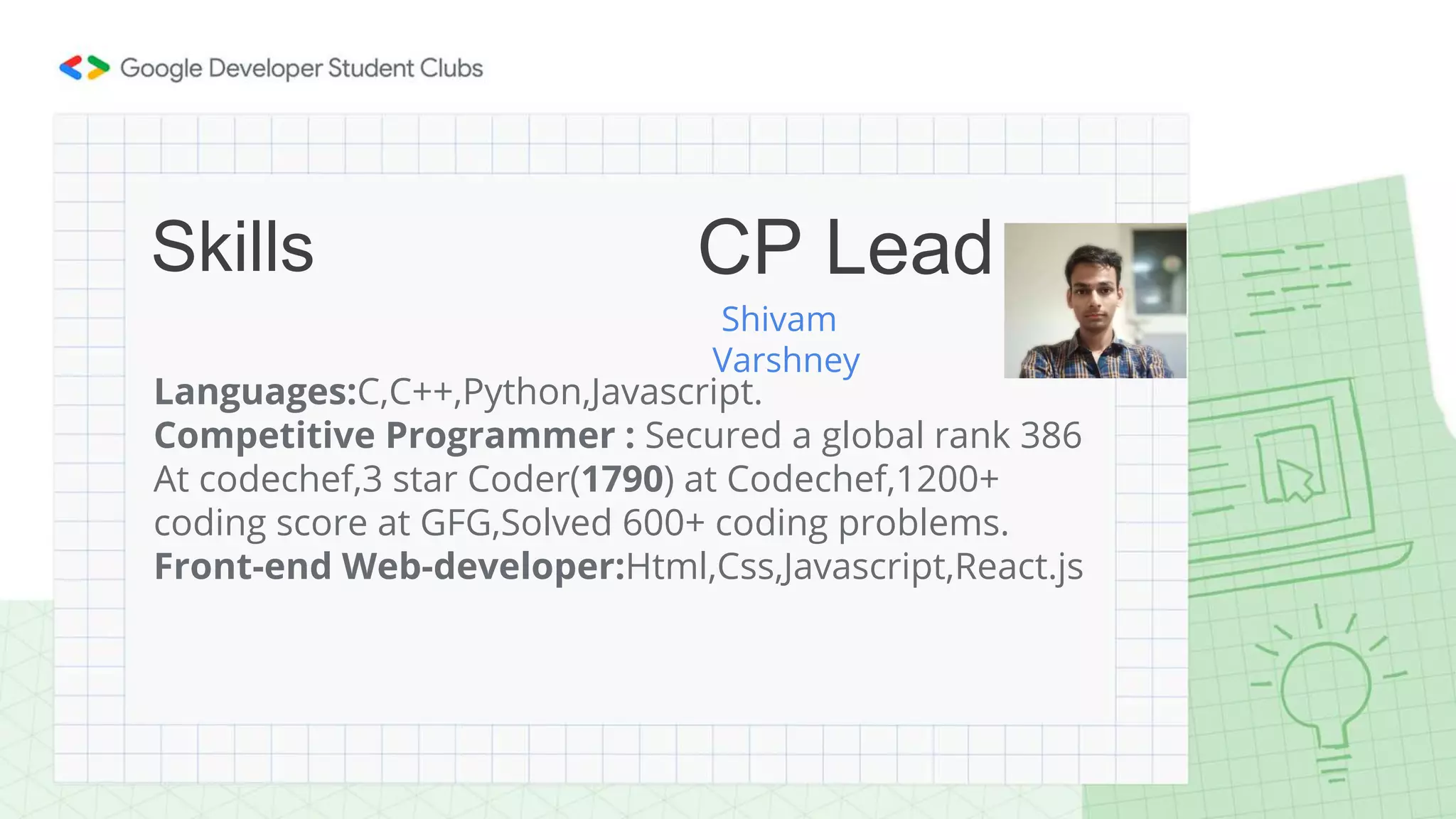 Languages:C,C++,Python,Javascript.
Competitive Programmer : Secured a global rank 386
At codechef,3 star Coder(1790) at Codechef,1200+
coding score at GFG,Solved 600+ coding problems.
Front-end Web-developer:Html,Css,Javascript,React.js
Skills
Shivam
Varshney
CP Lead
 