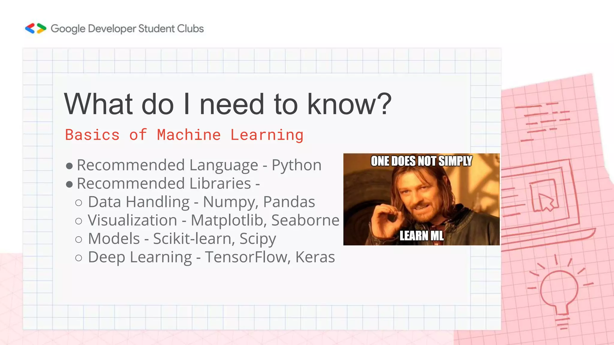 Basics of Machine Learning
● Recommended Language - Python
● Recommended Libraries -
○ Data Handling - Numpy, Pandas
○ Visualization - Matplotlib, Seaborne
○ Models - Scikit-learn, Scipy
○ Deep Learning - TensorFlow, Keras
What do I need to know?
 