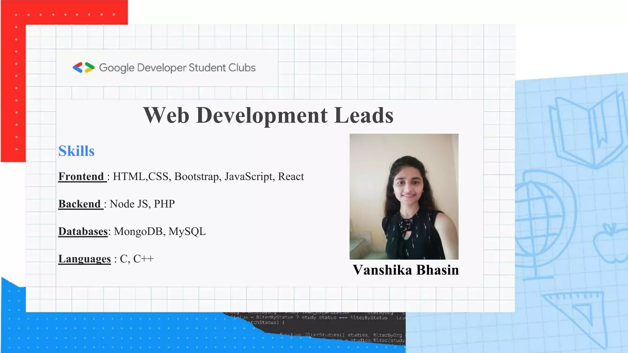 Web Development Leads
Skills
Frontend : HTML,CSS, Bootstrap, JavaScript, React
Backend : Node JS, PHP
Databases: MongoDB, MySQL
Languages : C, C++
Vanshika Bhasin
 