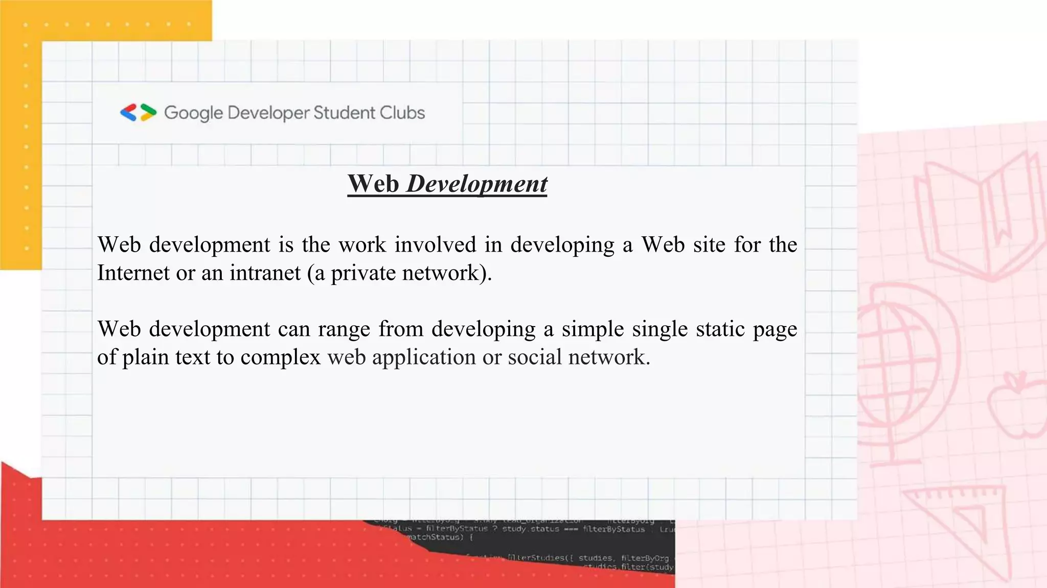 Web Development
Web development is the work involved in developing a Web site for the
Internet or an intranet (a private network).
Web development can range from developing a simple single static page
of plain text to complex web application or social network.
 