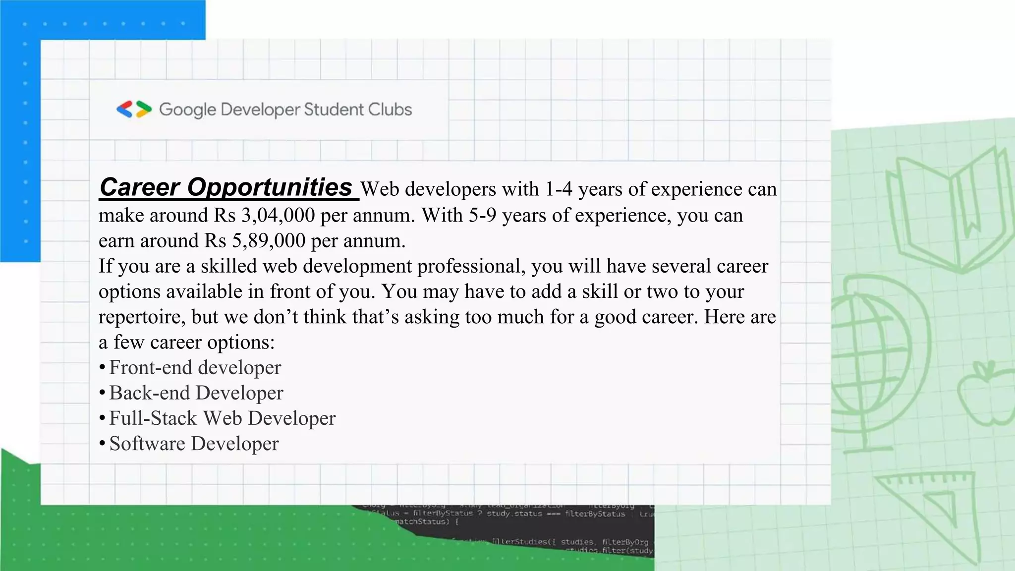 Career Opportunities Web developers with 1-4 years of experience can
make around Rs 3,04,000 per annum. With 5-9 years of experience, you can
earn around Rs 5,89,000 per annum.
If you are a skilled web development professional, you will have several career
options available in front of you. You may have to add a skill or two to your
repertoire, but we don’t think that’s asking too much for a good career. Here are
a few career options:
• Front-end developer
• Back-end Developer
• Full-Stack Web Developer
• Software Developer
 