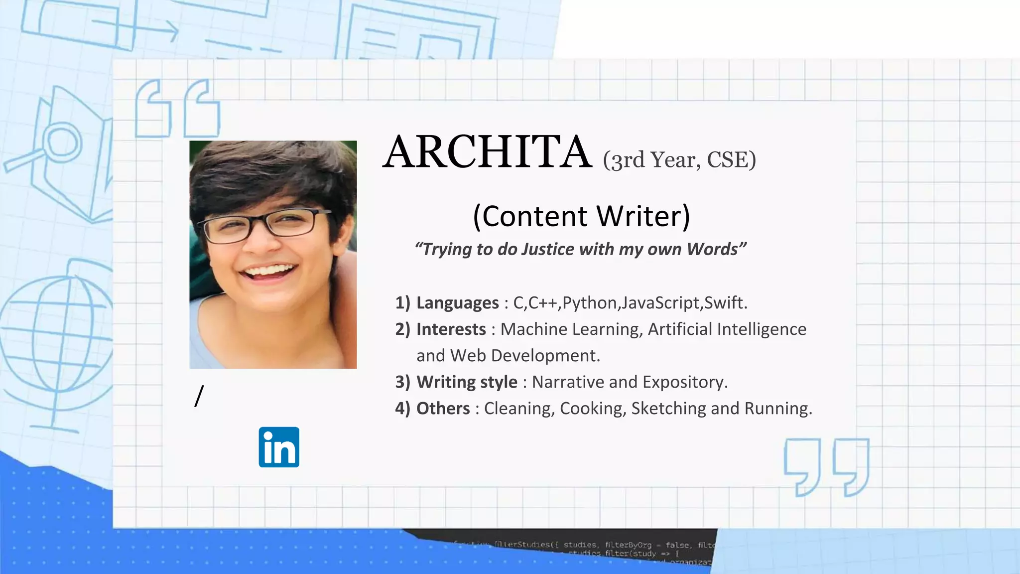 /
ARCHITA (3rd Year, CSE)
(Content Writer)
1) Languages : C,C++,Python,JavaScript,Swift.
2) Interests : Machine Learning, Artificial Intelligence
and Web Development.
3) Writing style : Narrative and Expository.
4) Others : Cleaning, Cooking, Sketching and Running.
“Trying to do Justice with my own Words”
 
