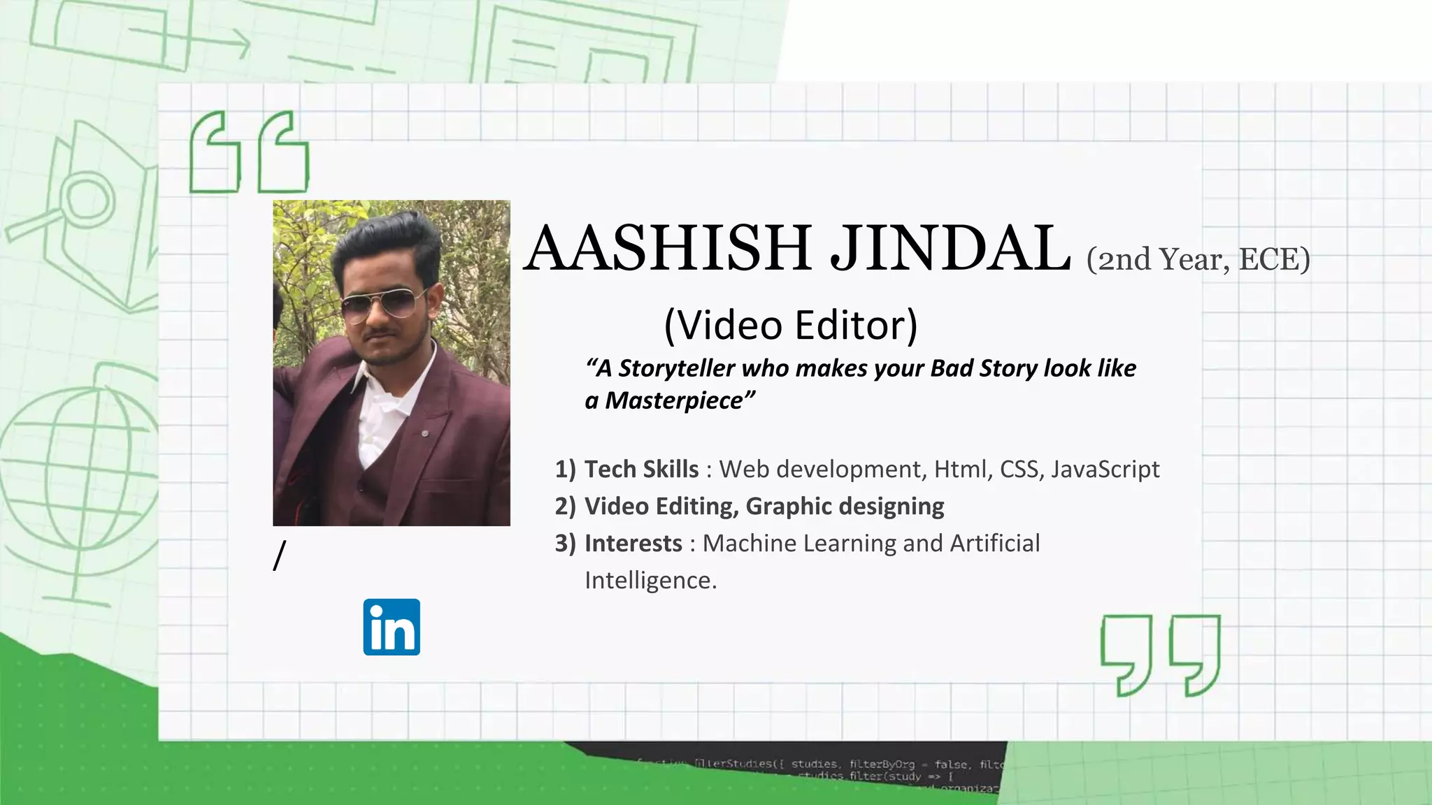 /
AASHISH JINDAL (2nd Year, ECE)
(Video Editor)
1) Tech Skills : Web development, Html, CSS, JavaScript
2) Video Editing, Graphic designing
3) Interests : Machine Learning and Artificial
Intelligence.
“A Storyteller who makes your Bad Story look like
a Masterpiece”
 