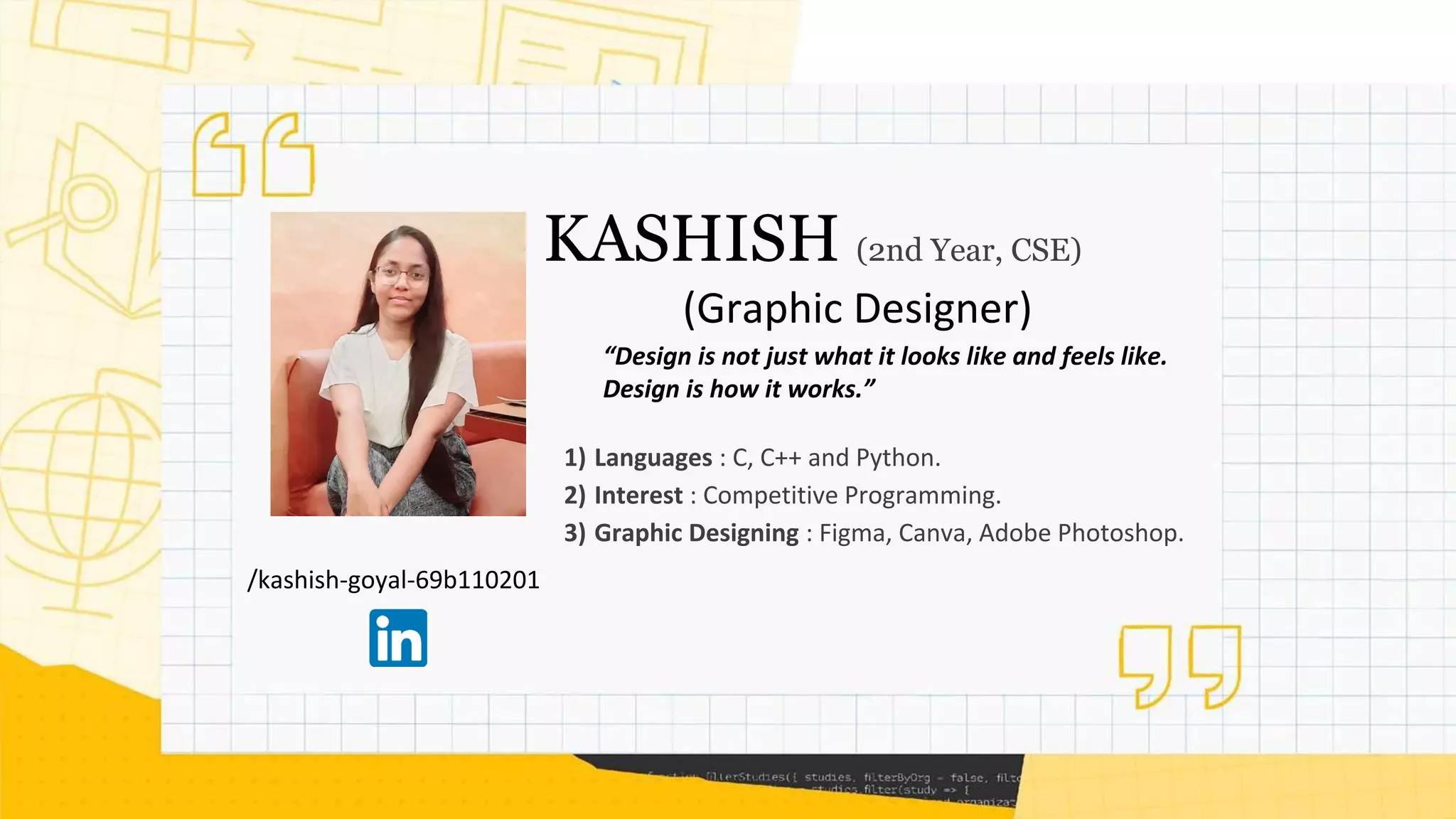 /kashish-goyal-69b110201
KASHISH (2nd Year, CSE)
(Graphic Designer)
1) Languages : C, C++ and Python.
2) Interest : Competitive Programming.
3) Graphic Designing : Figma, Canva, Adobe Photoshop.
“Design is not just what it looks like and feels like.
Design is how it works.”
 