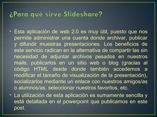 • Esta aplicación de web 2.0 es muy útil, puesto que nos
permite administrar una cuenta donde archivar, publicar
y difundir muestras presentaciones. Los beneficios de
este servicio radican en la alternativa de compartir las sin
necesidad de adjuntar archivos pesados en nuestros
mails, publicarlos en un sitio web o blog (gracias al
código HTML desde donde también accedemos a
modificar el tamaño de visualización de la presentación),
socializarlos mediante un enlace con nuestros amigos/as
o alumnos/as, seleccionar nuestros favoritos, etc.
• La utilización de esta aplicación es sumamente sencilla y
está detallada en el powerpoint que publicamos en este
post.  

 