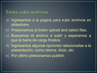 a) Ingresamos a la pagina para subir archivos en
slideshare.
b) Presionamos el botón upload and select files.
c) Buscamos el archivo a subir y esperamos a
que la barra de carga finalice.
d) Ingresamos algunas opciones relacionadas a la
presentación, como idioma, titulo, etc.
e) Por ultimo presionamos publish.

 