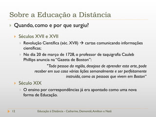 Sobre a Educação a Distância
    Quando, como e por que surgiu?
        Séculos XVII e XVII
            Revolução Científica (séc. XVII)  cartas comunicando informações
             científicas;
            No dia 20 de março de 1728, o professor de taquigrafia Cauleb
             Phillips anuncia na “Gazeta de Boston”:
                            "Toda pessoa da região, desejosa de aprender esta arte, pode
                     receber em sua casa várias lições semanalmente e ser perfeitamente
                                       instruída, como as pessoas que vivem em Boston“
        Século XIX
            O ensino por correspondências já era apontado como uma nova
             forma de Educação.


    12               Educação à Distância - Catharine, Demontiê, Amilton e Natã
 