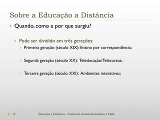 Sobre a Educação a Distância
    Quando, como e por que surgiu?

        Pode ser dividido em três gerações:
            Primeira geração (século XIX): Ensino por correspondência;

            Segunda geração (século XX): Teleducação/Telecursos;

            Terceira geração (século XXI): Ambientes interativos;




    13              Educação à Distância - Catharine, Demontiê, Amilton e Natã
 