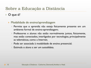 Sobre a Educação a Distância
    O que é?

        Modalidade de ensino/aprendizagem
            Permite que o aprendiz não esteja fisicamente presente em um
             ambiente formal de ensino-aprendizagem;
            Professores e alunos não estão normalmente juntos, fisicamente,
             mas estão conectados, interligados por tecnologias, principalmente
             as telemáticas, como a Internet;
            Pode ser associada à modalidade de ensino presencial;
            Estimula o aluno a ser um autodidata.




    15              Educação à Distância - Catharine, Demontiê, Amilton e Natã
 