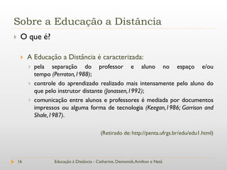 Sobre a Educação a Distância
    O que é?

        A Educação a Distância é caracterizada:
            pela separação do professor e aluno no espaço e/ou
             tempo (Perraton,1988);
            controle do aprendizado realizado mais intensamente pelo aluno do
             que pelo instrutor distante (Jonassen,1992);
            comunicação entre alunos e professores é mediada por documentos
             impressos ou alguma forma de tecnologia (Keegan,1986; Garrison and
             Shale,1987).

                                            (Retirado de: http://penta.ufrgs.br/edu/edu1.html)



    16              Educação à Distância - Catharine, Demontiê, Amilton e Natã
 