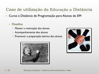 Caso de utilização da Educação a Distância
    Curso à Distância de Programação para Alunos do EM

        Desafios
            Manter a motivação dos alunos
            Acompanhamento dos alunos
            Promover a preparação teórica dos alunos




    22              Educação à Distância - Catharine, Demontiê, Amilton e Natã
 