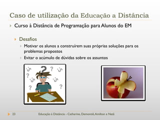 Caso de utilização da Educação a Distância
    Curso à Distância de Programação para Alunos do EM

        Desafios
            Motivar os alunos a construírem suas próprias soluções para os
             problemas propostos
            Evitar o acúmulo de dúvidas sobre os assuntos




    23              Educação à Distância - Catharine, Demontiê, Amilton e Natã
 