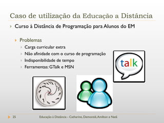 Caso de utilização da Educação a Distância
    Curso à Distância de Programação para Alunos do EM

        Problemas
            Carga curricular extra
            Não afinidade com o curso de programação
            Indisponibilidade de tempo
            Ferramentas: GTalk e MSN




    25              Educação à Distância - Catharine, Demontiê, Amilton e Natã
 
