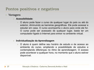 Pontos positivos e negativos
    Vantagens
            Acessibilidade:
                 O aluno pode fazer o curso de qualquer lugar do país ou até do
                  exterior, diminuindo as barreiras geográficas. Ele pode acessar e
                  estudar em casa. O curso acompanha o aluno para onde ele for.
                  O curso pode ser acessado de qualquer lugar, basta ter um
                  computador ligado à Internet para entrar no ambiente virtual.


            Individualização da Aprendizagem
                 O aluno é quem define seu horário de estudo e de acesso ao
                  ambiente do curso, ampliando a possibilidade de estudos e
                  contemplando diferenças no ritmo de aprendizagem. O acesso
                  pode acontecer a qualquer hora, no momento que o aluno estiver
                  disponível.



    27              Educação à Distância - Catharine, Demontiê, Amilton e Natã
 