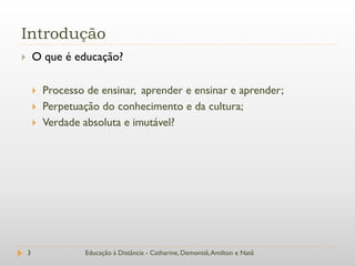 Introdução
       O que é educação?

           Processo de ensinar, aprender e ensinar e aprender;
           Perpetuação do conhecimento e da cultura;
           Verdade absoluta e imutável?




    3                Educação à Distância - Catharine, Demontiê, Amilton e Natã
 