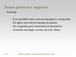 Pontos positivos e negativos
    E-learning:

            É um tipo EAD onde o meio de educação é o computador
            Em alguns casos não há interação de pessoas
            Em companhias, para treinamento de funcionários
            Conteúdo, tecnologia e serviço são suas chaves




    30             Educação à Distância - Catharine, Demontiê, Amilton e Natã
 