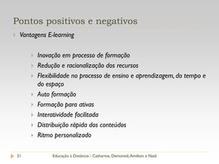 Pontos positivos e negativos
    Vantagens E-learning

            Inovação em processo de formação
            Redução e racionalização dos recursos
            Flexibilidade no processo de ensino e aprendizagem, do tempo e
             do espaço
            Auto formação
            Formação para ativas
            Interatividade facilitada
            Distribuição rápida dos conteúdos
            Ritmo personalizado

    31            Educação à Distância - Catharine, Demontiê, Amilton e Natã
 