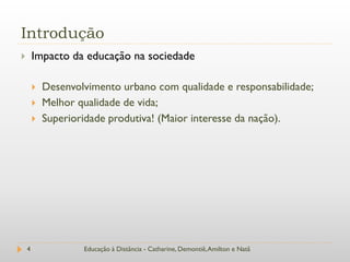 Introdução
       Impacto da educação na sociedade

           Desenvolvimento urbano com qualidade e responsabilidade;
           Melhor qualidade de vida;
           Superioridade produtiva! (Maior interesse da nação).




    4               Educação à Distância - Catharine, Demontiê, Amilton e Natã
 