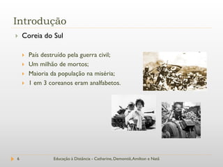 Introdução
   Coreia do Sul

       País destruído pela guerra civil;
       Um milhão de mortos;
       Maioria da população na miséria;
       1 em 3 coreanos eram analfabetos.




6               Educação à Distância - Catharine, Demontiê, Amilton e Natã
 