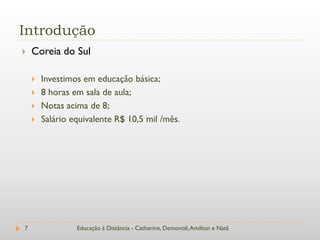 Introdução
   Coreia do Sul

       Investimos em educação básica;
       8 horas em sala de aula;
       Notas acima de 8;
       Salário equivalente R$ 10,5 mil /mês.




7                Educação à Distância - Catharine, Demontiê, Amilton e Natã
 