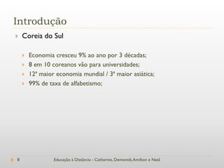 Introdução
   Coreia do Sul

       Economia cresceu 9% ao ano por 3 décadas;
       8 em 10 coreanos vão para universidades;
       12ª maior economia mundial / 3ª maior asiática;
       99% de taxa de alfabetismo;




8                Educação à Distância - Catharine, Demontiê, Amilton e Natã
 