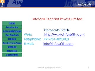 Infosoft® TechNet Private Limited
     Home
  Introduction
Accomplishments                 Corporate Profile
  Key Products      Web:        http://www.infosoftin.com
    Projects        Telephone: +91-731-4090103
Key Service Areas
                    E-Mail:    info@infosoftin.com
    Skill Sets
   Promoters
  Coordinates




                            © Infosoft TechNet Private Limited   1
 