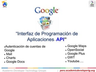 “Interfaz de Programación de
Aplicaciones- API”
●Autenticación de cuentas de
Google
● Mail
● Charts
● Google Docs
● Google Maps
● OpenSocial
● Google Plus
● GWT
● Youtube….
peru.academicdevelopertg.orgAcademic Developer Technology Groups |
 