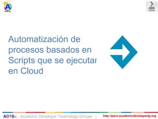 Automatización de
procesos basados en
Scripts que se ejecutan
en Cloud
http://peru.academicdevelopertg.orgADTGs - Academic Developer Technology Groups |
 
