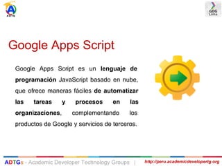 Google Apps Script
Google Apps Script es un lenguaje de
programación JavaScript basado en nube,
que ofrece maneras fáciles de automatizar
las tareas y procesos en las
organizaciones, complementando los
productos de Google y servicios de terceros.
http://peru.academicdevelopertg.orgADTGs - Academic Developer Technology Groups |
 