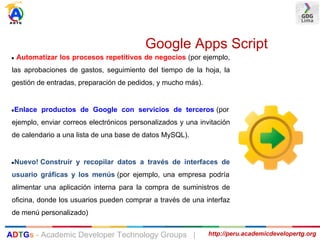 Google Apps Script
● Automatizar los procesos repetitivos de negocios (por ejemplo,
las aprobaciones de gastos, seguimiento del tiempo de la hoja, la
gestión de entradas, preparación de pedidos, y mucho más).
●Enlace productos de Google con servicios de terceros (por
ejemplo, enviar correos electrónicos personalizados y una invitación
de calendario a una lista de una base de datos MySQL).
●Nuevo! Construir y recopilar datos a través de interfaces de
usuario gráficas y los menús (por ejemplo, una empresa podría
alimentar una aplicación interna para la compra de suministros de
oficina, donde los usuarios pueden comprar a través de una interfaz
de menú personalizado)
http://peru.academicdevelopertg.orgADTGs - Academic Developer Technology Groups |
 