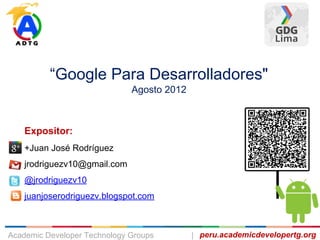 Expositor:
+Juan José Rodríguez
jrodriguezv10@gmail.com
@jrodriguezv10
juanjoserodriguezv.blogspot.com
“Google Para Desarrolladores"
Agosto 2012
peru.academicdevelopertg.orgAcademic Developer Technology Groups |
 